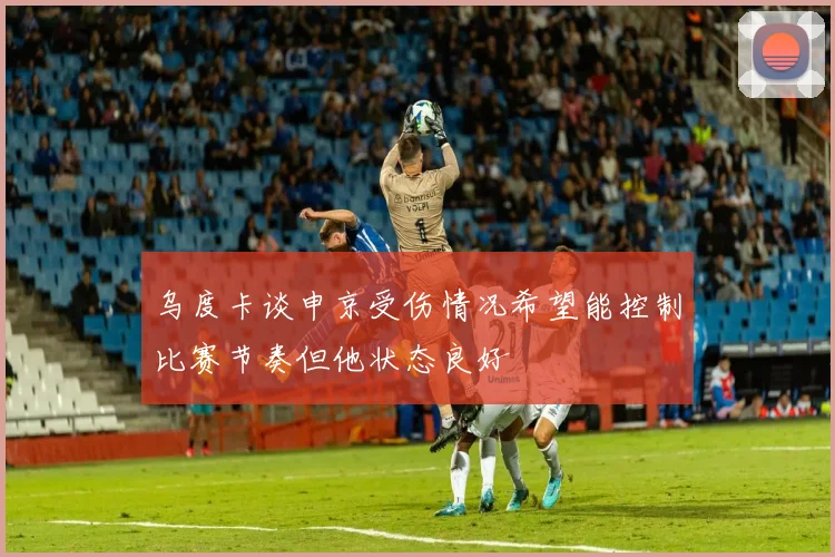 乌度卡谈申京受伤情况希望能控制比赛节奏但他状态良好