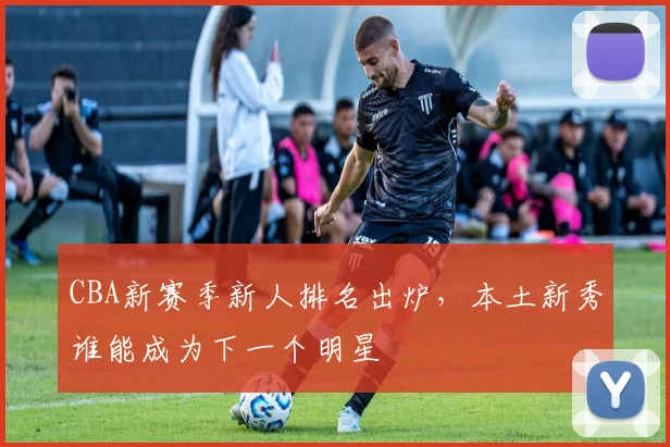CBA新赛季新人排名出炉，本土新秀谁能成为下一个明星