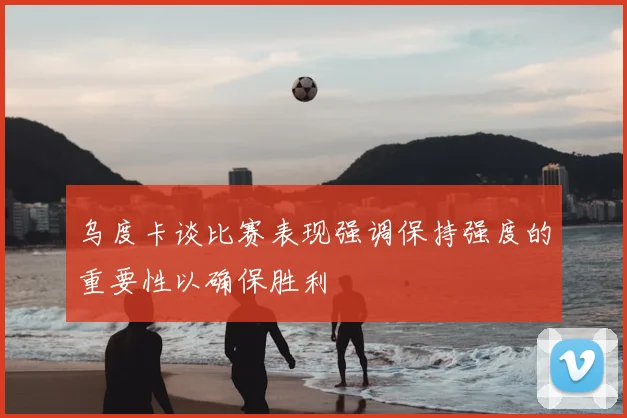 乌度卡谈比赛表现强调保持强度的重要性以确保胜利