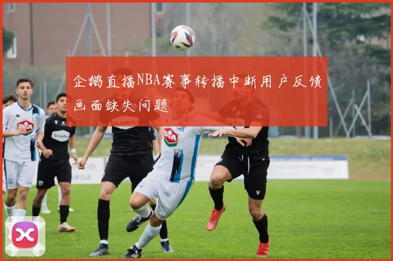 企鹅直播NBA赛事转播中断用户反馈画面缺失问题