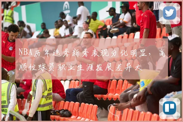 NBA历年选秀新秀表现分化明显，高顺位球员职业生涯发展差异大