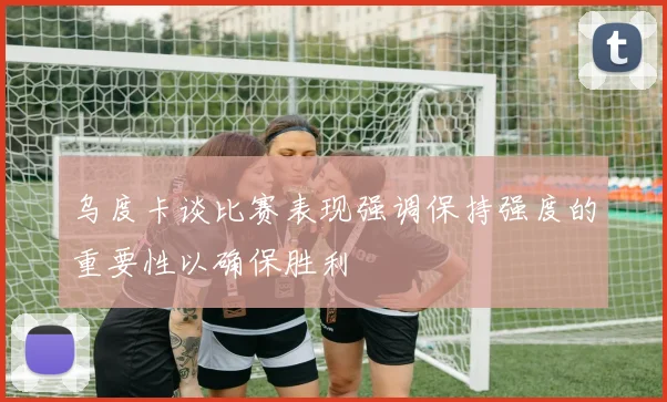 乌度卡谈比赛表现强调保持强度的重要性以确保胜利