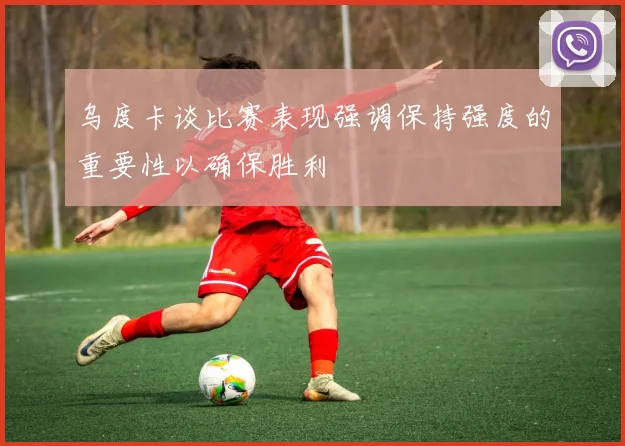 乌度卡谈比赛表现强调保持强度的重要性以确保胜利