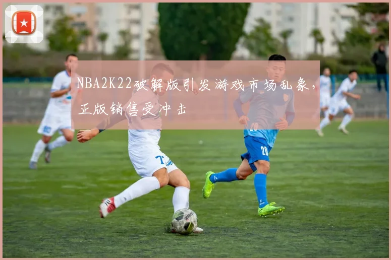 NBA2K22破解版引发游戏市场乱象，正版销售受冲击