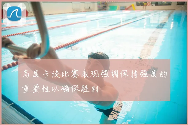 乌度卡谈比赛表现强调保持强度的重要性以确保胜利