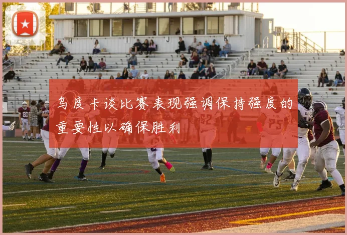乌度卡谈比赛表现强调保持强度的重要性以确保胜利