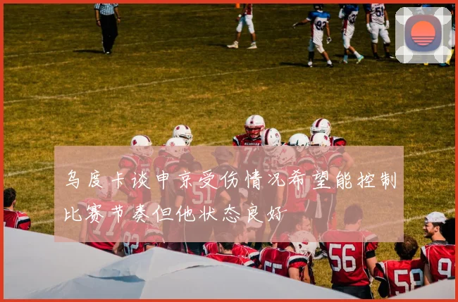 乌度卡谈申京受伤情况希望能控制比赛节奏但他状态良好
