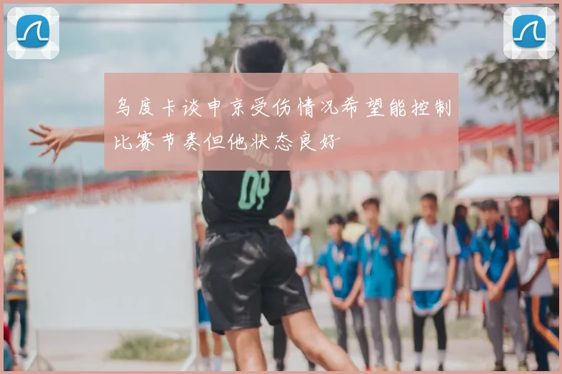 乌度卡谈申京受伤情况希望能控制比赛节奏但他状态良好